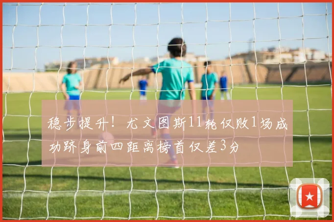 稳步提升！尤文图斯11轮仅败1场成功跻身前四距离榜首仅差3分