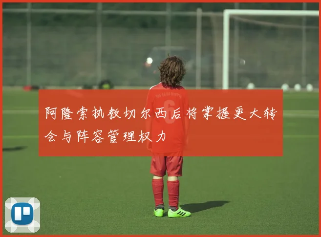 阿隆索执教切尔西后将掌握更大转会与阵容管理权力