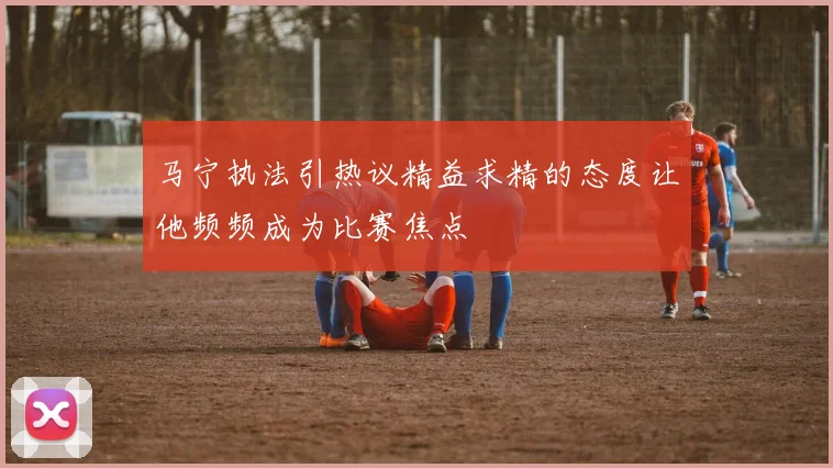 马宁执法引热议精益求精的态度让他频频成为比赛焦点