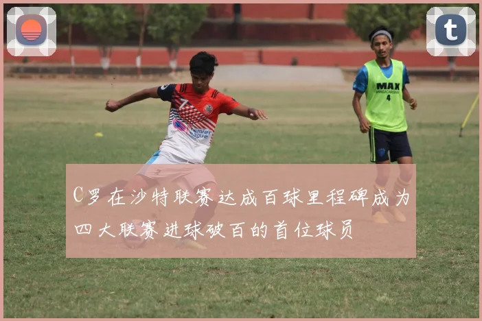 C罗在沙特联赛达成百球里程碑成为四大联赛进球破百的首位球员