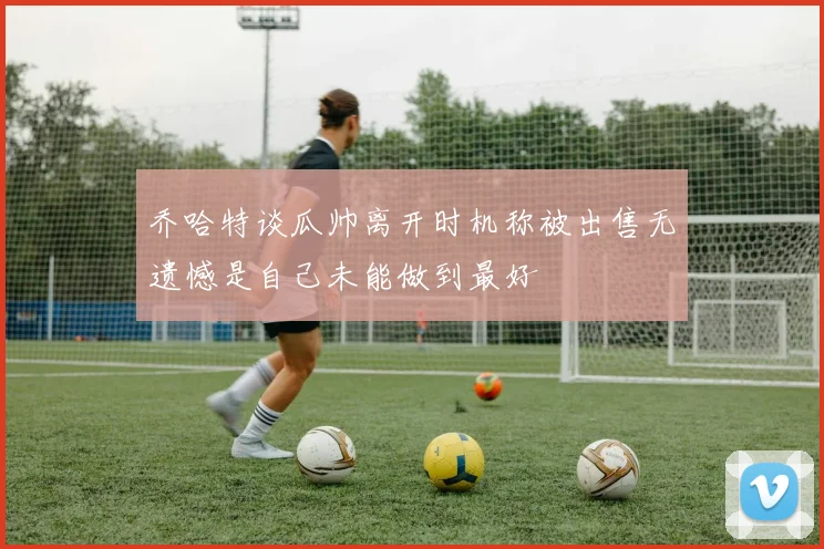 乔哈特谈瓜帅离开时机称被出售无遗憾是自己未能做到最好
