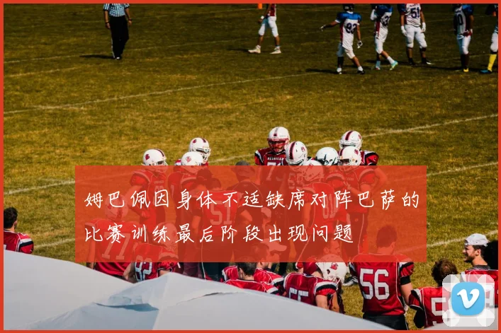 姆巴佩因身体不适缺席对阵巴萨的比赛训练最后阶段出现问题