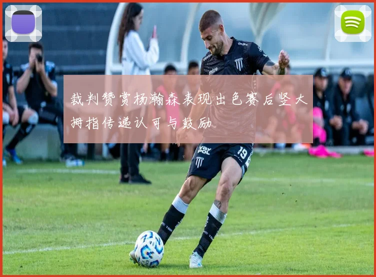 裁判赞赏杨瀚森表现出色赛后竖大拇指传递认可与鼓励