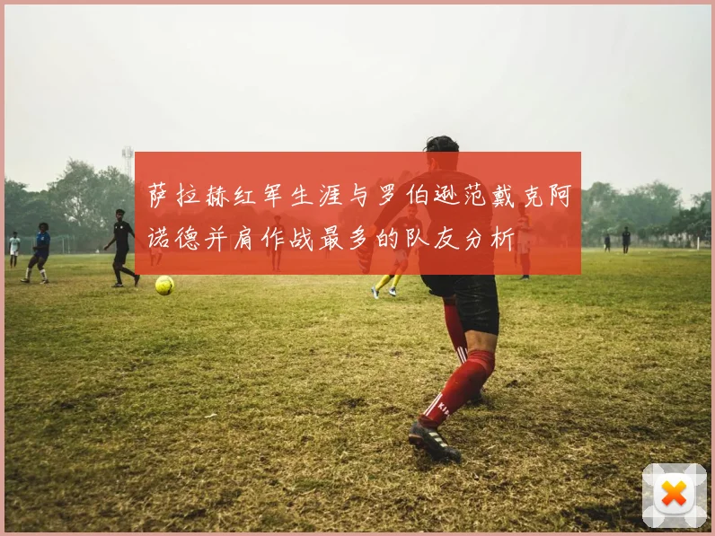 萨拉赫红军生涯与罗伯逊范戴克阿诺德并肩作战最多的队友分析
