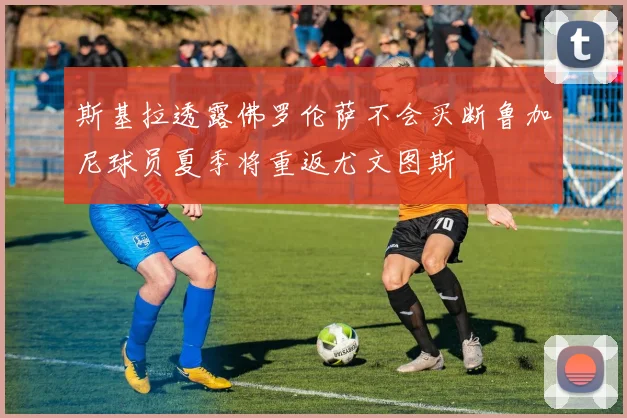 斯基拉透露佛罗伦萨不会买断鲁加尼球员夏季将重返尤文图斯