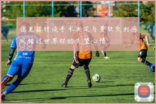 德里赫特谈手术决定与曼联失利感叹错过世界杯的失望心情