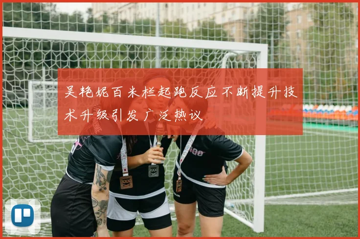 吴艳妮百米栏起跑反应不断提升技术升级引发广泛热议